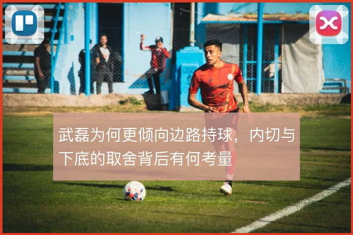 武磊为何更倾向边路持球,内切与下底的取舍背后有何考量