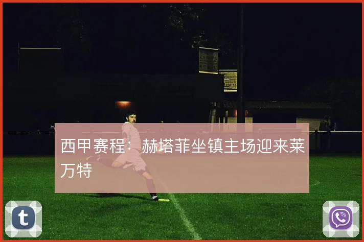 西甲赛程:赫塔菲坐镇主场迎来莱万特