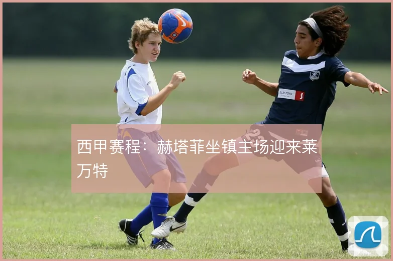 西甲赛程:赫塔菲坐镇主场迎来莱万特