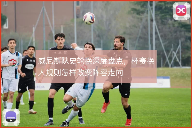 威尼斯队史轮换深度盘点,杯赛换人规则怎样改变阵容走向