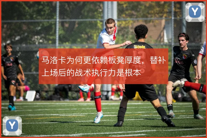 马洛卡为何更依赖板凳厚度,替补上场后的战术执行力是根本