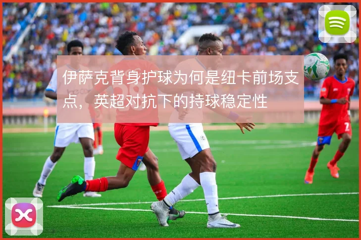 伊萨克背身护球为何是纽卡前场支点,英超对抗下的持球稳定性