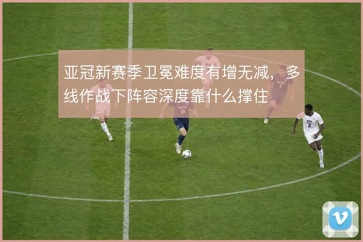 亚冠新赛季卫冕难度有增无减，多线作战下阵容深度靠什么撑住