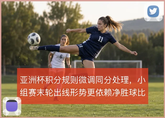 亚洲杯积分规则微调同分处理,小组赛末轮出线形势更依赖净胜球比较