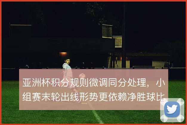 亚洲杯积分规则微调同分处理,小组赛末轮出线形势更依赖净胜球比较