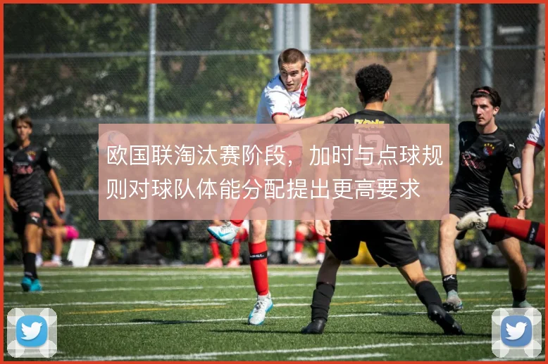 欧国联淘汰赛阶段,加时与点球规则对球队体能分配提出更高要求
