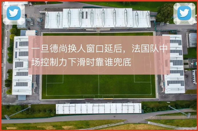 一旦德尚换人窗口延后，法国队中场控制力下滑时靠谁兜底