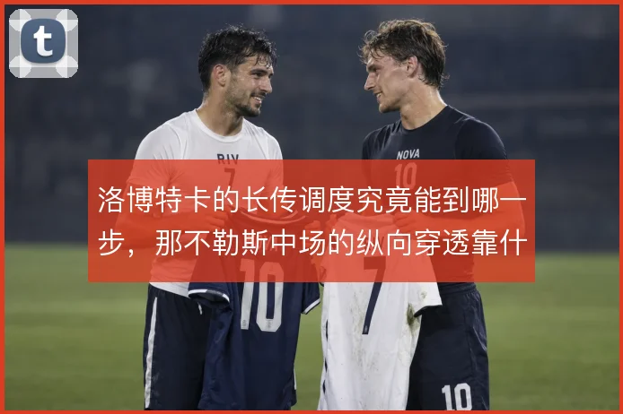 洛博特卡的长传调度究竟能到哪一步，那不勒斯中场的纵向穿透靠什么撑住