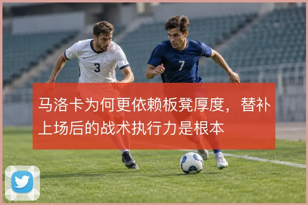 马洛卡为何更依赖板凳厚度,替补上场后的战术执行力是根本