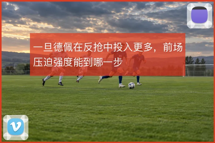 一旦德佩在反抢中投入更多,前场压迫强度能到哪一步