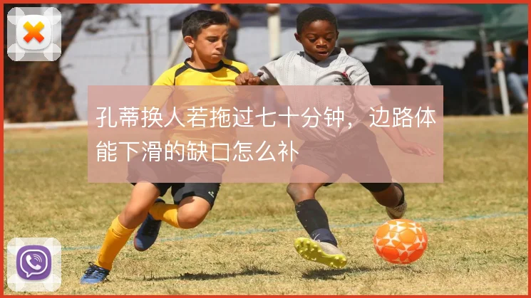 孔蒂换人若拖过七十分钟，边路体能下滑的缺口怎么补