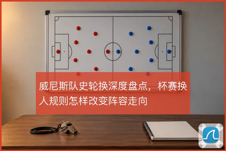 威尼斯队史轮换深度盘点,杯赛换人规则怎样改变阵容走向