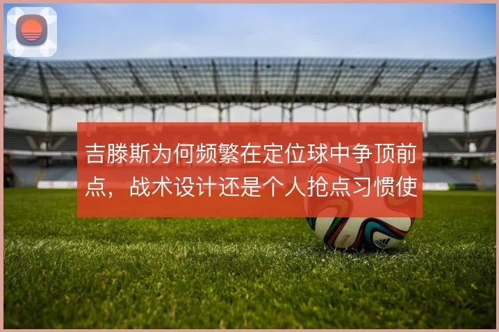 吉滕斯为何频繁在定位球中争顶前点，战术设计还是个人抢点习惯使然