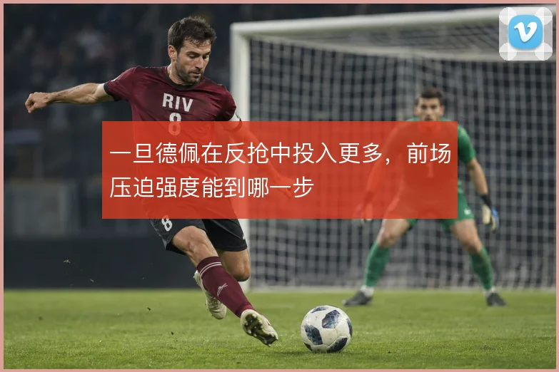 一旦德佩在反抢中投入更多,前场压迫强度能到哪一步