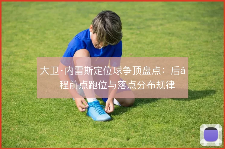 大卫·内雷斯定位球争顶盘点:后半程前点跑位与落点分布规律
