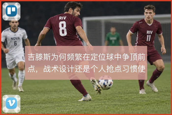 吉滕斯为何频繁在定位球中争顶前点，战术设计还是个人抢点习惯使然
