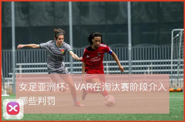 女足亚洲杯：VAR在淘汰赛阶段介入哪些判罚