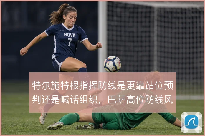 特尔施特根指挥防线是更靠站位预判还是喊话组织，巴萨高位防线风险不同